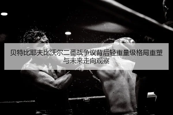 贝特比耶夫比沃尔二番战争议背后轻重量级格局重塑与未来走向观察