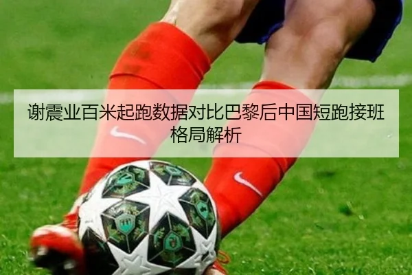 谢震业百米起跑数据对比巴黎后中国短跑接班格局解析