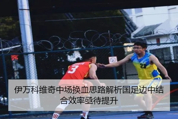 伊万科维奇中场换血思路解析国足边中结合效率亟待提升