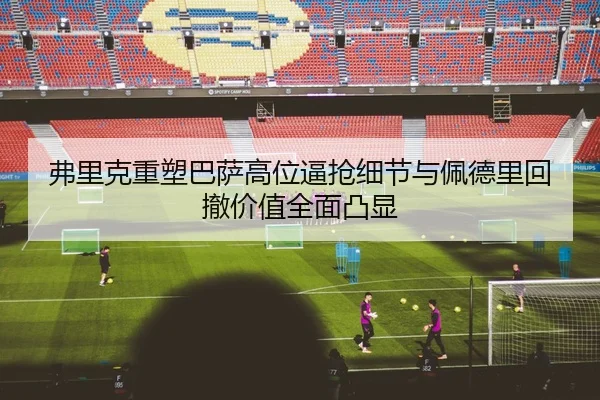 弗里克重塑巴萨高位逼抢细节与佩德里回撤价值全面凸显