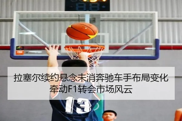 拉塞尔续约悬念未消奔驰车手布局变化牵动F1转会市场风云